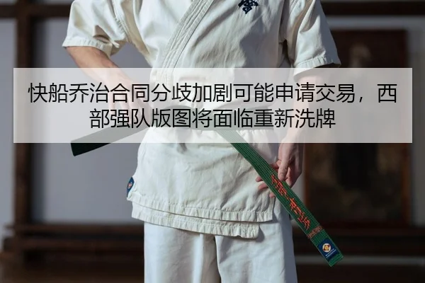 快船乔治合同分歧加剧可能申请交易，西部强队版图将面临重新洗牌